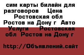 сим карты билайн для разговоров. › Цена ­ 50 - Ростовская обл., Ростов-на-Дону г. Авто » Услуги   . Ростовская обл.,Ростов-на-Дону г.